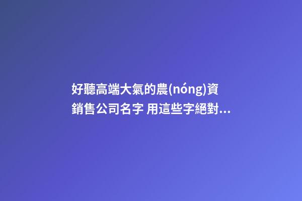 好聽高端大氣的農(nóng)資銷售公司名字 用這些字絕對好看-第1張-公司起名-玄機派